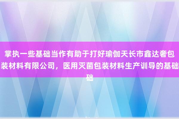 掌执一些基础当作有助于打好瑜伽天长市鑫达奢包装材料有限公司,医用灭菌包装材料生产训导的基础
